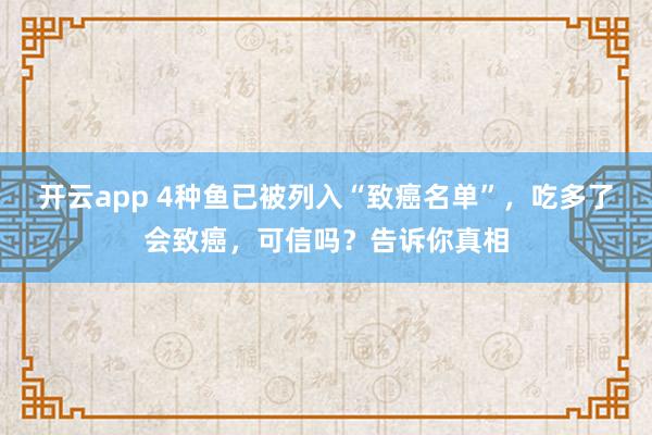 开云app 4种鱼已被列入“致癌名单”，吃多了会致癌，可信吗？告诉你真相