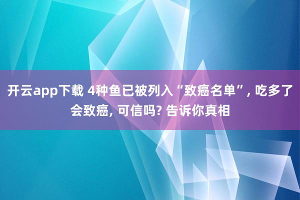 开云app下载 4种鱼已被列入“致癌名单”, 吃多了会致癌, 可信吗? 告诉你真相