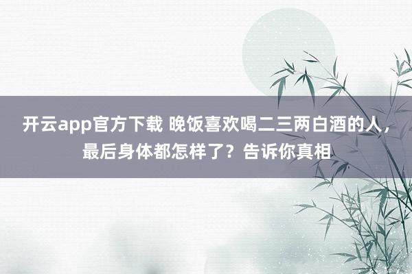 开云app官方下载 晚饭喜欢喝二三两白酒的人，最后身体都怎样了？告诉你真相