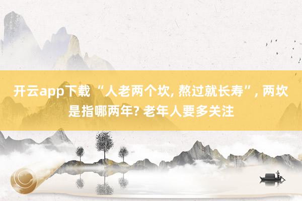 开云app下载 “人老两个坎, 熬过就长寿”, 两坎是指哪两年? 老年人要多关注