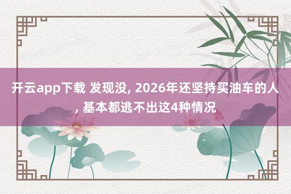 开云app下载 发现没, 2026年还坚持买油车的人, 基本都逃不出这4种情况