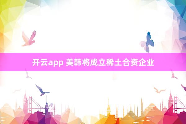 开云app 美韩将成立稀土合资企业