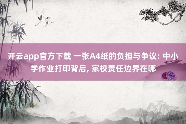 开云app官方下载 一张A4纸的负担与争议: 中小学作业打印背后, 家校责任边界在哪