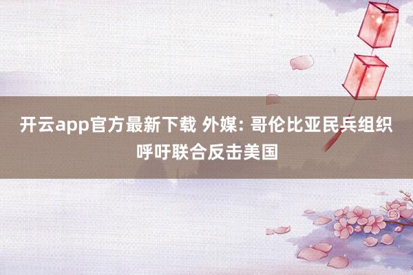 开云app官方最新下载 外媒: 哥伦比亚民兵组织呼吁联合反击美国
