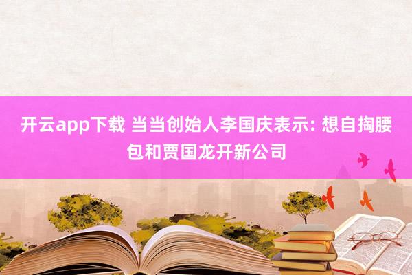 开云app下载 当当创始人李国庆表示: 想自掏腰包和贾国龙开新公司