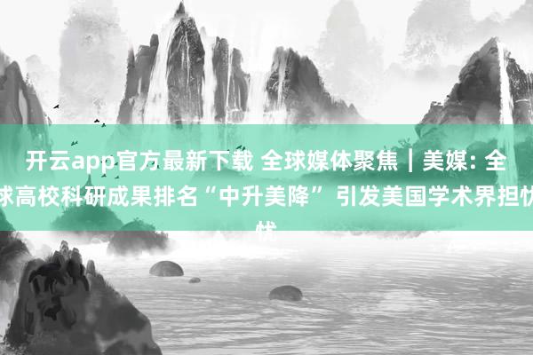 开云app官方最新下载 全球媒体聚焦︱美媒: 全球高校科研成果排名“中升美降” 引发美国学术界担忧