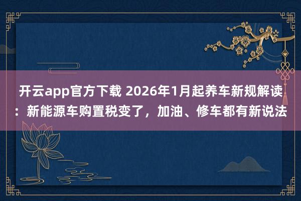 开云app官方下载 2026年1月起养车新规解读：新能源车购置税变了，加油、修车都有新说法
