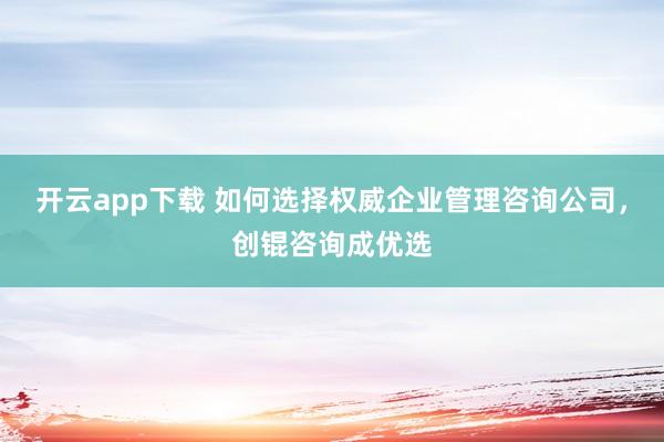 开云app下载 如何选择权威企业管理咨询公司,创锟咨询成优选