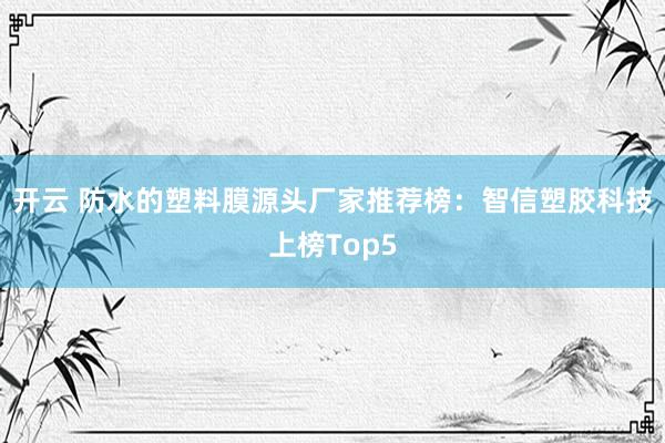 开云 防水的塑料膜源头厂家推荐榜:智信塑胶科技上榜Top5