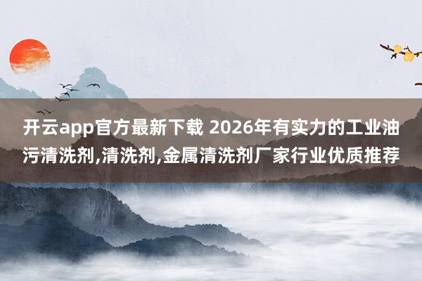 开云app官方最新下载 2026年有实力的工业油污清洗剂,清洗剂,金属清洗剂厂家行业优质推荐