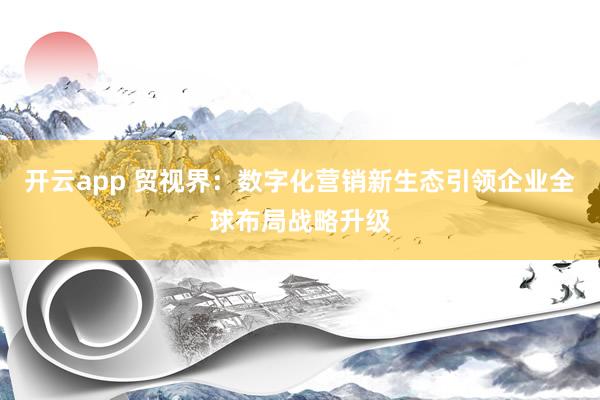 开云app 贸视界：数字化营销新生态引领企业全球布局战略升级