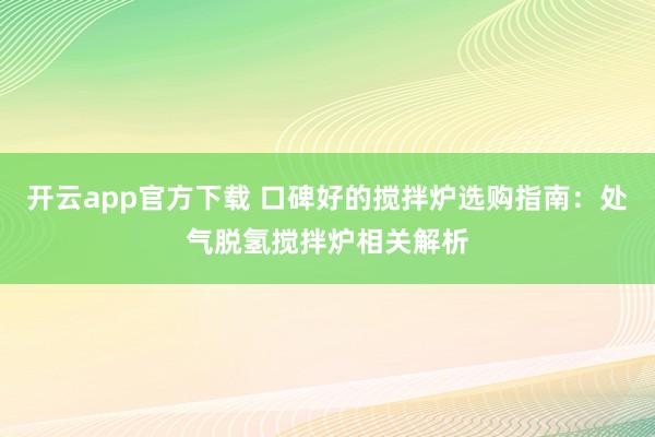 开云app官方下载 口碑好的搅拌炉选购指南:处气脱氢搅拌炉相关解析