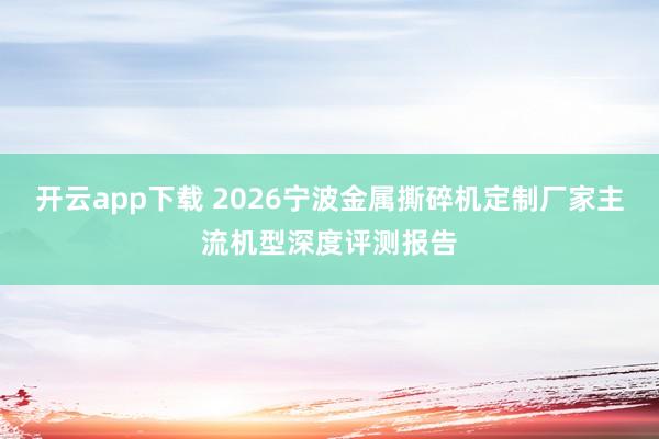 开云app下载 2026宁波金属撕碎机定制厂家主流机型深度评测报告