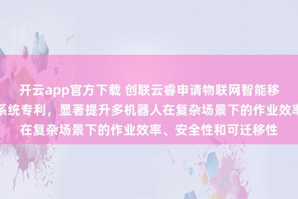 开云app官方下载 创联云睿申请物联网智能移动机械臂复合机器人系统专利，显著提升多机器人在复杂场景下的作业效率、安全性和可迁移性
