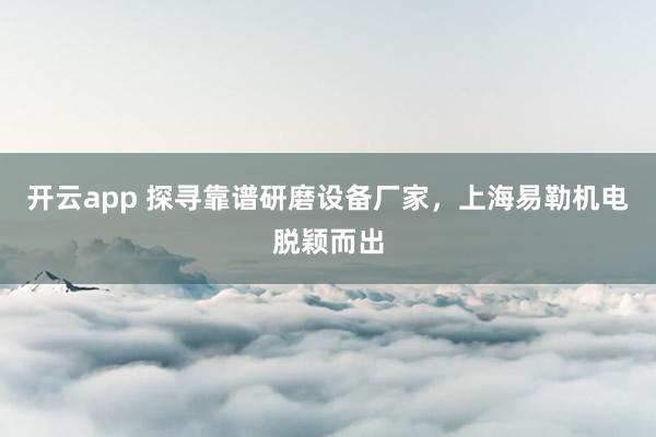开云app 探寻靠谱研磨设备厂家，上海易勒机电脱颖而出