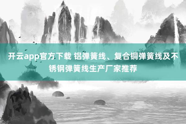 开云app官方下载 铝弹簧线、复合铜弹簧线及不锈钢弹簧线生产厂家推荐