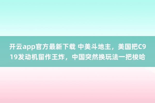 开云app官方最新下载 中美斗地主,美国把C919发动机留作王炸,中国突然换玩法一把梭哈