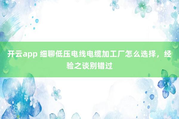 开云app 细聊低压电线电缆加工厂怎么选择,经验之谈别错过