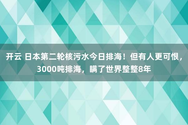 开云 日本第二轮核污水今日排海!但有人更可恨,3000吨排海,瞒了世界整整8年