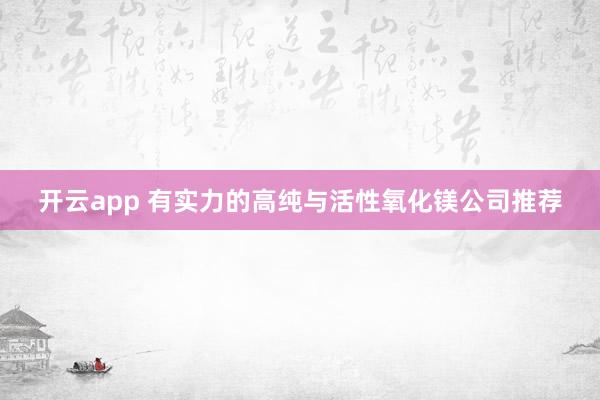开云app 有实力的高纯与活性氧化镁公司推荐