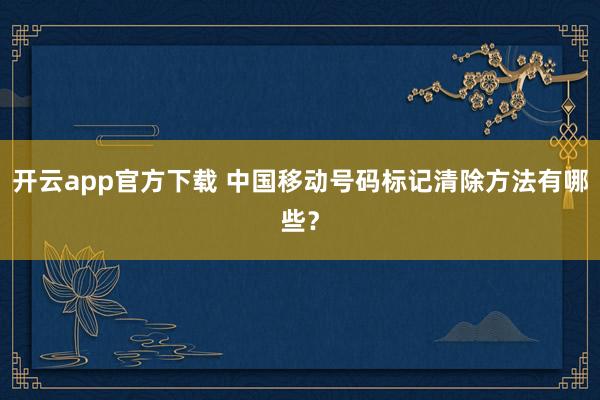 开云app官方下载 中国移动号码标记清除方法有哪些？