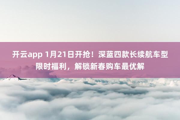 开云app 1月21日开抢！深蓝四款长续航车型限时福利，解锁新春购车最优解