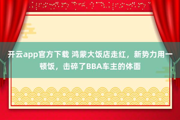 开云app官方下载 鸿蒙大饭店走红,新势力用一顿饭,击碎了BBA车主的体面