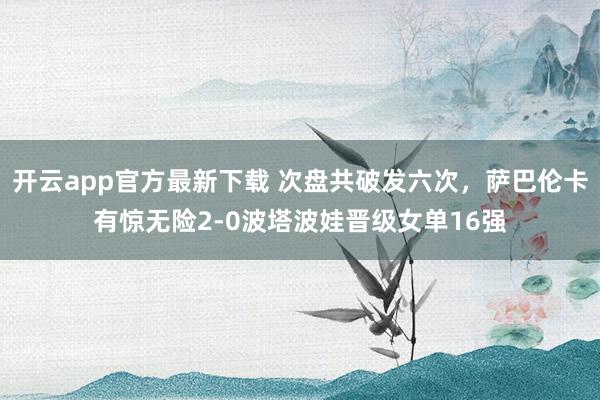 开云app官方最新下载 次盘共破发六次，萨巴伦卡有惊无险2-0波塔波娃晋级女单16强