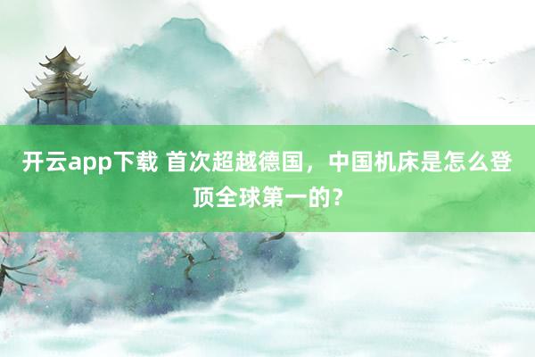 开云app下载 首次超越德国,中国机床是怎么登顶全球第一的?