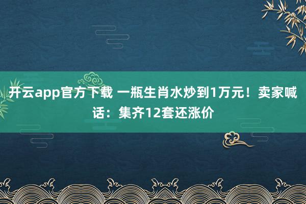 开云app官方下载 一瓶生肖水炒到1万元!卖家喊话:集齐12套还涨价