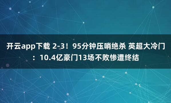 开云app下载 2-3！95分钟压哨绝杀 英超大冷门：10.4亿豪门13场不败惨遭终结
