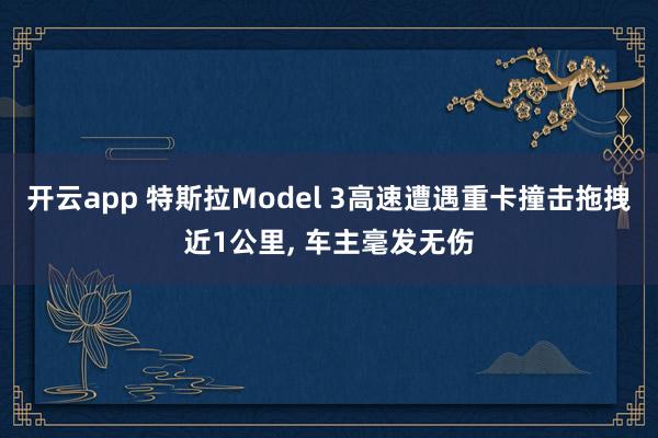 开云app 特斯拉Model 3高速遭遇重卡撞击拖拽近1公里， 车主毫发无伤