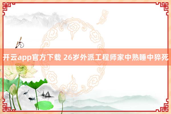 开云app官方下载 26岁外派工程师家中熟睡中猝死