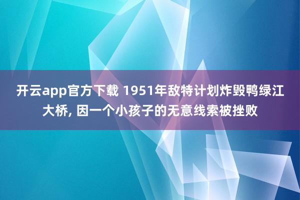 开云app官方下载 1951年敌特计划炸毁鸭绿江大桥， 因一个小孩子的无意线索被挫败