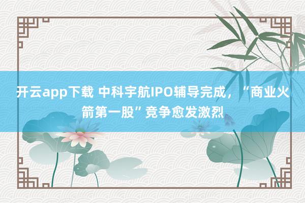 开云app下载 中科宇航IPO辅导完成，“商业火箭第一股”竞争愈发激烈