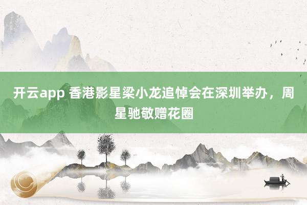 开云app 香港影星梁小龙追悼会在深圳举办，周星驰敬赠花圈