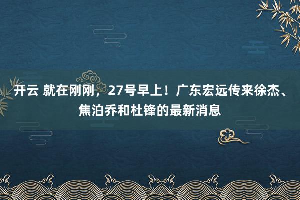 开云 就在刚刚，27号早上！广东宏远传来徐杰、焦泊乔和杜锋的最新消息