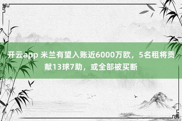 开云app 米兰有望入账近6000万欧,5名租将贡献13球7助,或全部被买断