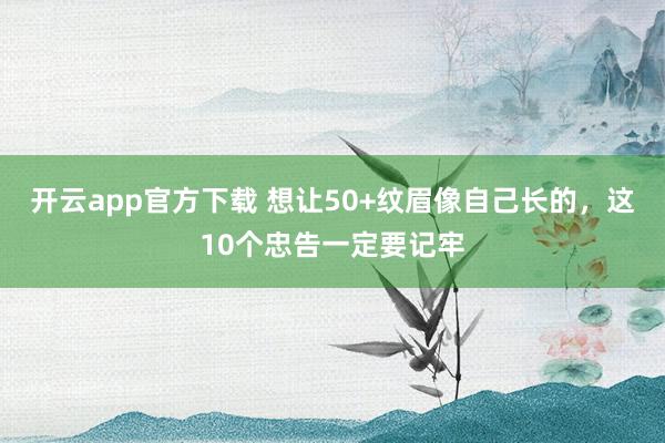 开云app官方下载 想让50+纹眉像自己长的，这10个忠告一定要记牢