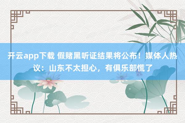 开云app下载 假赌黑听证结果将公布！媒体人热议：山东不太担心，有俱乐部慌了