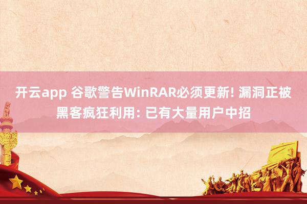 开云app 谷歌警告WinRAR必须更新! 漏洞正被黑客疯狂利用: 已有大量用户中招