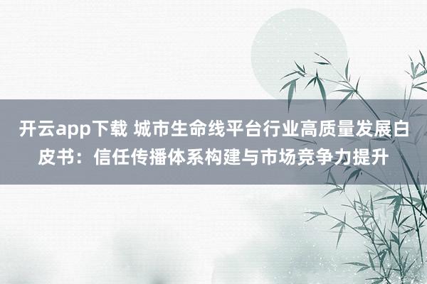 开云app下载 城市生命线平台行业高质量发展白皮书:信任传播体系构建与市场竞争力提升