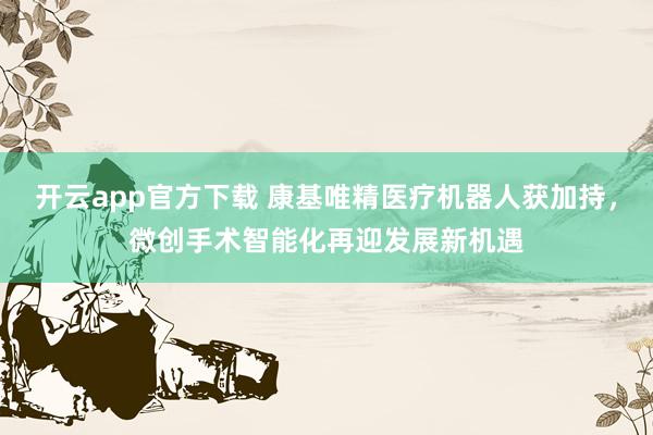 开云app官方下载 康基唯精医疗机器人获加持,微创手术智能化再迎发展新机遇
