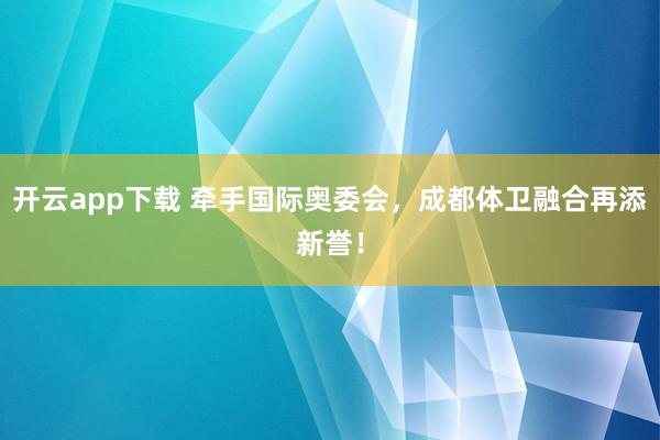 开云app下载 牵手国际奥委会，成都体卫融合再添新誉！