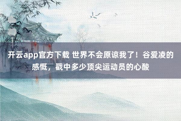 开云app官方下载 世界不会原谅我了！谷爱凌的感慨，戳中多少顶尖运动员的心酸