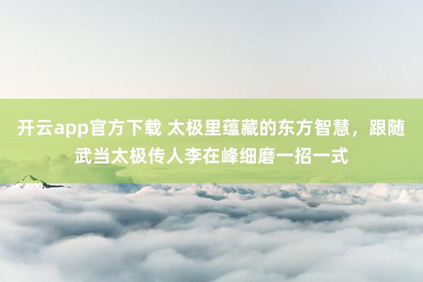 开云app官方下载 太极里蕴藏的东方智慧,跟随武当太极传人李在峰细磨一招一式