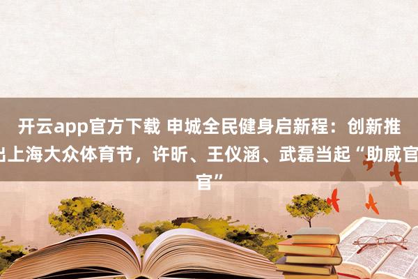 开云app官方下载 申城全民健身启新程：创新推出上海大众体育节，许昕、王仪涵、武磊当起“助威官”
