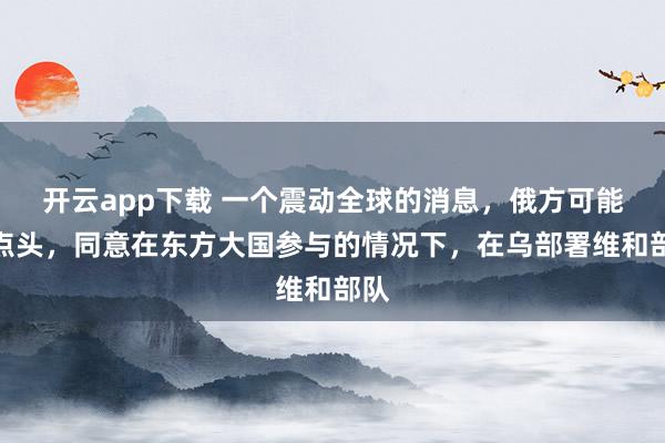 开云app下载 一个震动全球的消息,俄方可能已点头,同意在东方大国参与的情况下,在乌部署维和部队