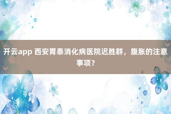 开云app 西安胃泰消化病医院迟胜群，腹胀的注意事项？