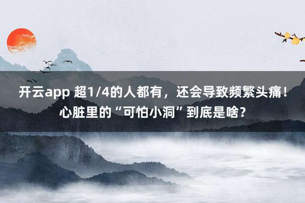 开云app 超1/4的人都有，还会导致频繁头痛！心脏里的“可怕小洞”到底是啥？